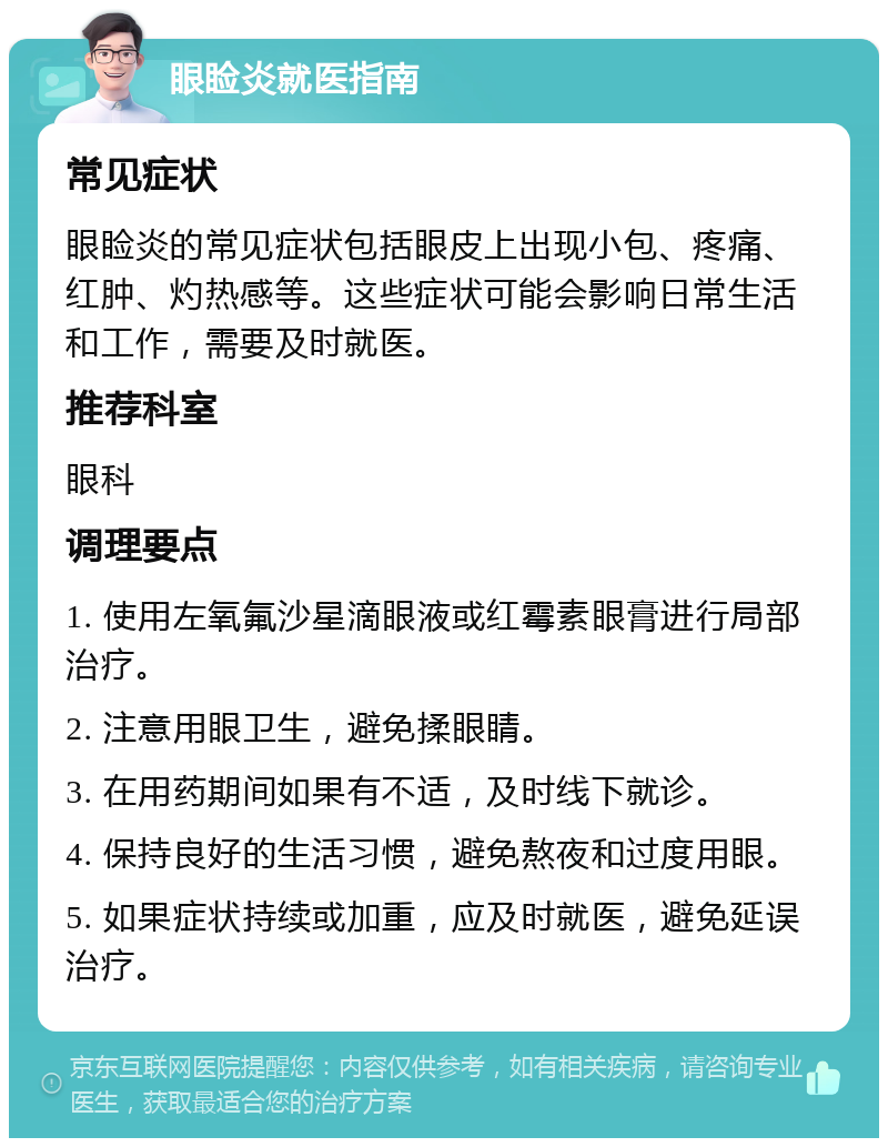 眼睑炎就医指南 常见症状 眼睑炎的常见症状包括眼皮上出现小包、疼痛、红肿、灼热感等。这些症状可能会影响日常生活和工作，需要及时就医。 推荐科室 眼科 调理要点 1. 使用左氧氟沙星滴眼液或红霉素眼膏进行局部治疗。 2. 注意用眼卫生，避免揉眼睛。 3. 在用药期间如果有不适，及时线下就诊。 4. 保持良好的生活习惯，避免熬夜和过度用眼。 5. 如果症状持续或加重，应及时就医，避免延误治疗。