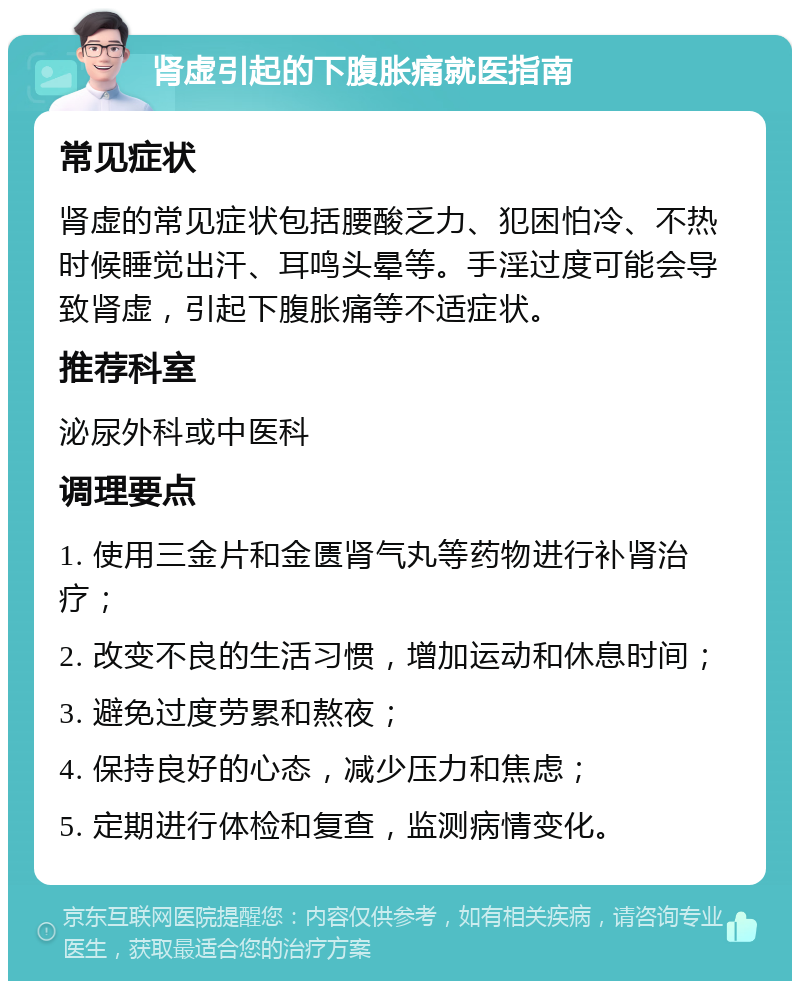 肾虚引起的下腹胀痛就医指南 常见症状 肾虚的常见症状包括腰酸乏力、犯困怕冷、不热时候睡觉出汗、耳鸣头晕等。手淫过度可能会导致肾虚，引起下腹胀痛等不适症状。 推荐科室 泌尿外科或中医科 调理要点 1. 使用三金片和金匮肾气丸等药物进行补肾治疗； 2. 改变不良的生活习惯，增加运动和休息时间； 3. 避免过度劳累和熬夜； 4. 保持良好的心态，减少压力和焦虑； 5. 定期进行体检和复查，监测病情变化。