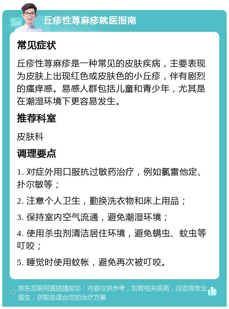 丘疹性荨麻疹就医指南 常见症状 丘疹性荨麻疹是一种常见的皮肤疾病，主要表现为皮肤上出现红色或皮肤色的小丘疹，伴有剧烈的瘙痒感。易感人群包括儿童和青少年，尤其是在潮湿环境下更容易发生。 推荐科室 皮肤科 调理要点 1. 对症外用口服抗过敏药治疗，例如氯雷他定、扑尔敏等； 2. 注意个人卫生，勤换洗衣物和床上用品； 3. 保持室内空气流通，避免潮湿环境； 4. 使用杀虫剂清洁居住环境，避免螨虫、蚊虫等叮咬； 5. 睡觉时使用蚊帐，避免再次被叮咬。