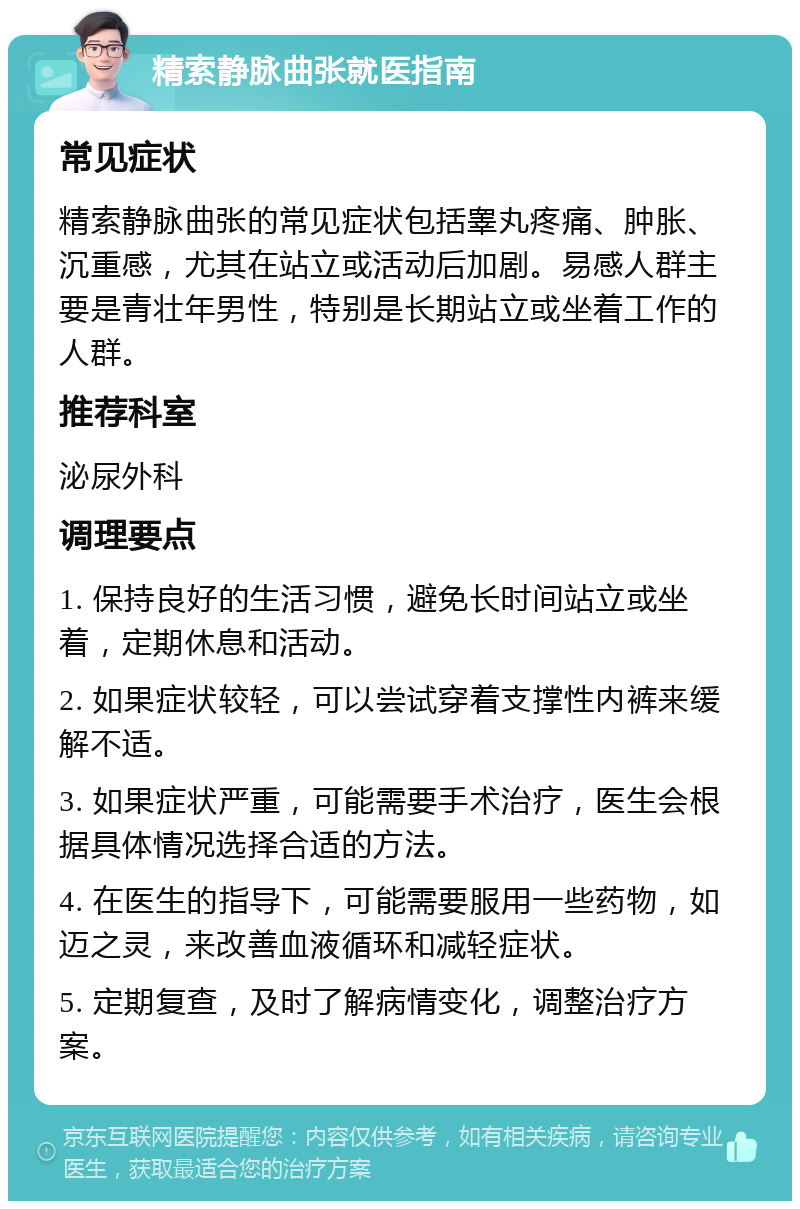 精索静脉曲张就医指南 常见症状 精索静脉曲张的常见症状包括睾丸疼痛、肿胀、沉重感，尤其在站立或活动后加剧。易感人群主要是青壮年男性，特别是长期站立或坐着工作的人群。 推荐科室 泌尿外科 调理要点 1. 保持良好的生活习惯，避免长时间站立或坐着，定期休息和活动。 2. 如果症状较轻，可以尝试穿着支撑性内裤来缓解不适。 3. 如果症状严重，可能需要手术治疗，医生会根据具体情况选择合适的方法。 4. 在医生的指导下，可能需要服用一些药物，如迈之灵，来改善血液循环和减轻症状。 5. 定期复查，及时了解病情变化，调整治疗方案。