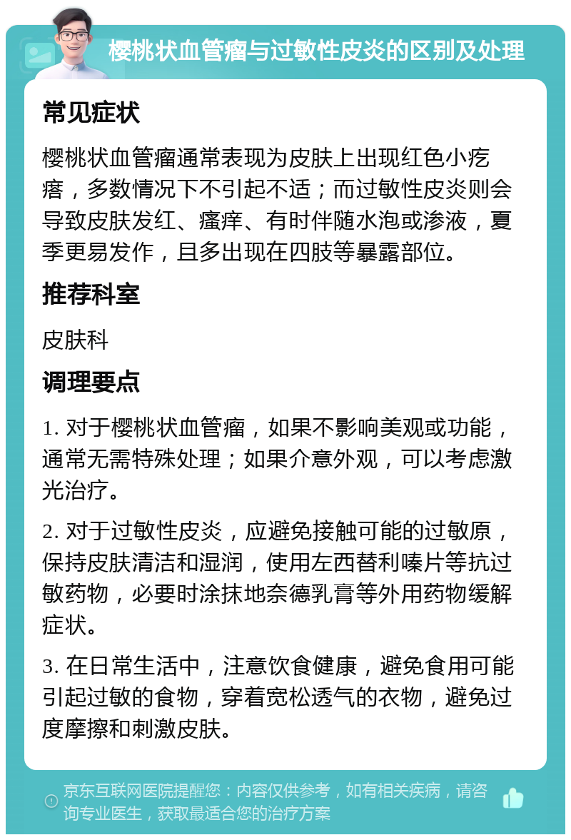 樱桃状血管瘤与过敏性皮炎的区别及处理 常见症状 樱桃状血管瘤通常表现为皮肤上出现红色小疙瘩，多数情况下不引起不适；而过敏性皮炎则会导致皮肤发红、瘙痒、有时伴随水泡或渗液，夏季更易发作，且多出现在四肢等暴露部位。 推荐科室 皮肤科 调理要点 1. 对于樱桃状血管瘤，如果不影响美观或功能，通常无需特殊处理；如果介意外观，可以考虑激光治疗。 2. 对于过敏性皮炎，应避免接触可能的过敏原，保持皮肤清洁和湿润，使用左西替利嗪片等抗过敏药物，必要时涂抹地奈德乳膏等外用药物缓解症状。 3. 在日常生活中，注意饮食健康，避免食用可能引起过敏的食物，穿着宽松透气的衣物，避免过度摩擦和刺激皮肤。