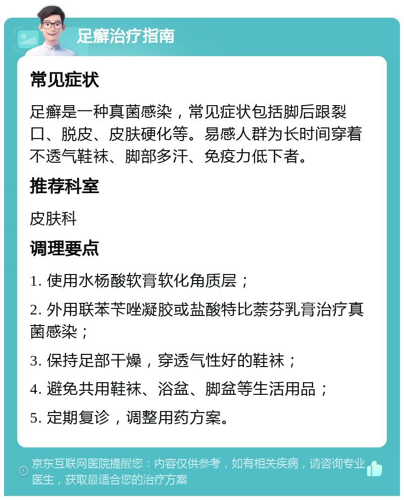 足癣治疗指南 常见症状 足癣是一种真菌感染，常见症状包括脚后跟裂口、脱皮、皮肤硬化等。易感人群为长时间穿着不透气鞋袜、脚部多汗、免疫力低下者。 推荐科室 皮肤科 调理要点 1. 使用水杨酸软膏软化角质层； 2. 外用联苯苄唑凝胶或盐酸特比萘芬乳膏治疗真菌感染； 3. 保持足部干燥，穿透气性好的鞋袜； 4. 避免共用鞋袜、浴盆、脚盆等生活用品； 5. 定期复诊，调整用药方案。