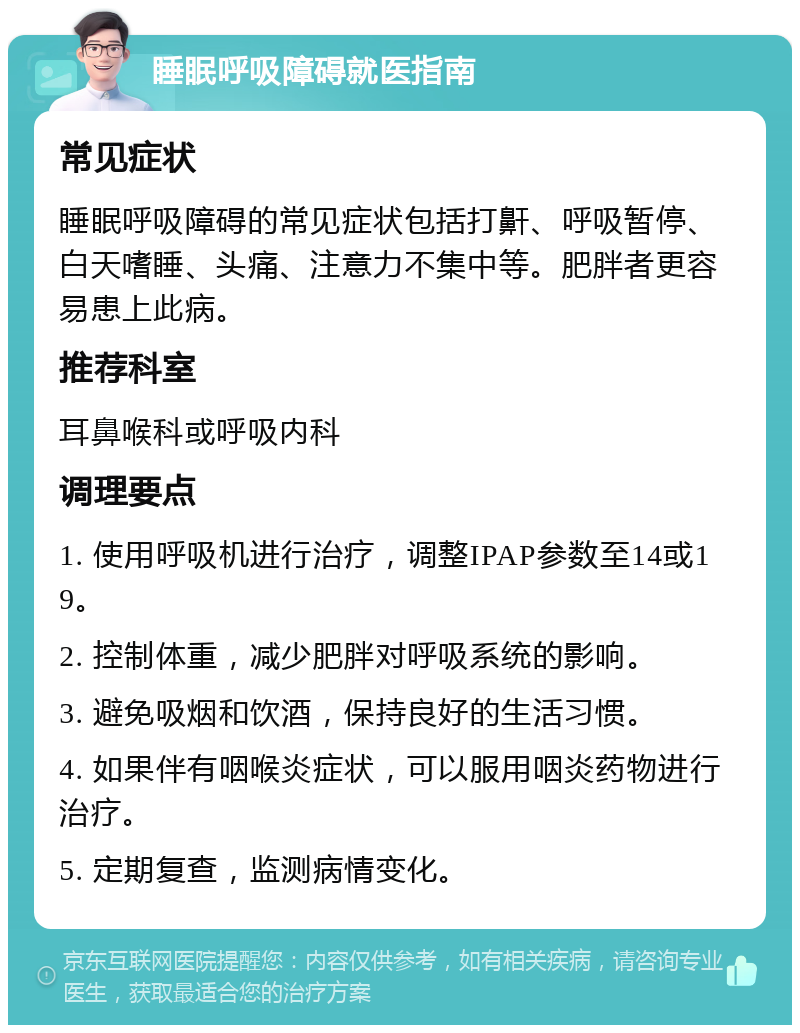 睡眠呼吸障碍就医指南 常见症状 睡眠呼吸障碍的常见症状包括打鼾、呼吸暂停、白天嗜睡、头痛、注意力不集中等。肥胖者更容易患上此病。 推荐科室 耳鼻喉科或呼吸内科 调理要点 1. 使用呼吸机进行治疗，调整IPAP参数至14或19。 2. 控制体重，减少肥胖对呼吸系统的影响。 3. 避免吸烟和饮酒，保持良好的生活习惯。 4. 如果伴有咽喉炎症状，可以服用咽炎药物进行治疗。 5. 定期复查，监测病情变化。