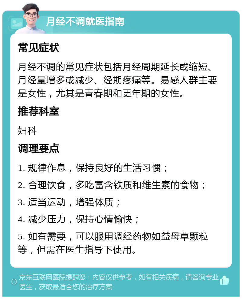 月经不调就医指南 常见症状 月经不调的常见症状包括月经周期延长或缩短、月经量增多或减少、经期疼痛等。易感人群主要是女性，尤其是青春期和更年期的女性。 推荐科室 妇科 调理要点 1. 规律作息，保持良好的生活习惯； 2. 合理饮食，多吃富含铁质和维生素的食物； 3. 适当运动，增强体质； 4. 减少压力，保持心情愉快； 5. 如有需要，可以服用调经药物如益母草颗粒等，但需在医生指导下使用。