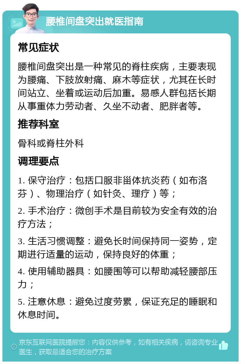 腰椎间盘突出就医指南 常见症状 腰椎间盘突出是一种常见的脊柱疾病，主要表现为腰痛、下肢放射痛、麻木等症状，尤其在长时间站立、坐着或运动后加重。易感人群包括长期从事重体力劳动者、久坐不动者、肥胖者等。 推荐科室 骨科或脊柱外科 调理要点 1. 保守治疗：包括口服非甾体抗炎药（如布洛芬）、物理治疗（如针灸、理疗）等； 2. 手术治疗：微创手术是目前较为安全有效的治疗方法； 3. 生活习惯调整：避免长时间保持同一姿势，定期进行适量的运动，保持良好的体重； 4. 使用辅助器具：如腰围等可以帮助减轻腰部压力； 5. 注意休息：避免过度劳累，保证充足的睡眠和休息时间。