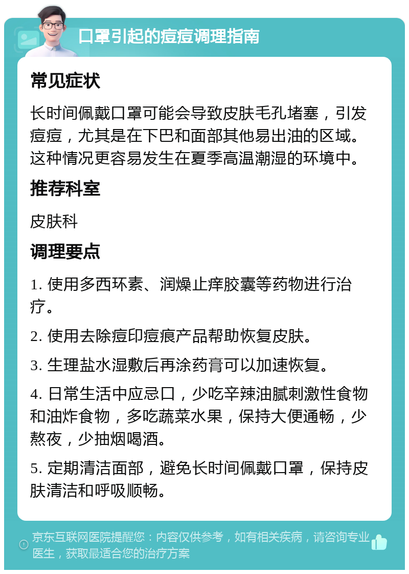 口罩引起的痘痘调理指南 常见症状 长时间佩戴口罩可能会导致皮肤毛孔堵塞，引发痘痘，尤其是在下巴和面部其他易出油的区域。这种情况更容易发生在夏季高温潮湿的环境中。 推荐科室 皮肤科 调理要点 1. 使用多西环素、润燥止痒胶囊等药物进行治疗。 2. 使用去除痘印痘痕产品帮助恢复皮肤。 3. 生理盐水湿敷后再涂药膏可以加速恢复。 4. 日常生活中应忌口，少吃辛辣油腻刺激性食物和油炸食物，多吃蔬菜水果，保持大便通畅，少熬夜，少抽烟喝酒。 5. 定期清洁面部，避免长时间佩戴口罩，保持皮肤清洁和呼吸顺畅。