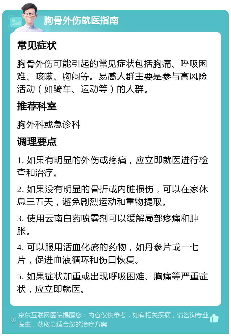 胸骨外伤就医指南 常见症状 胸骨外伤可能引起的常见症状包括胸痛、呼吸困难、咳嗽、胸闷等。易感人群主要是参与高风险活动（如骑车、运动等）的人群。 推荐科室 胸外科或急诊科 调理要点 1. 如果有明显的外伤或疼痛，应立即就医进行检查和治疗。 2. 如果没有明显的骨折或内脏损伤，可以在家休息三五天，避免剧烈运动和重物提取。 3. 使用云南白药喷雾剂可以缓解局部疼痛和肿胀。 4. 可以服用活血化瘀的药物，如丹参片或三七片，促进血液循环和伤口恢复。 5. 如果症状加重或出现呼吸困难、胸痛等严重症状，应立即就医。