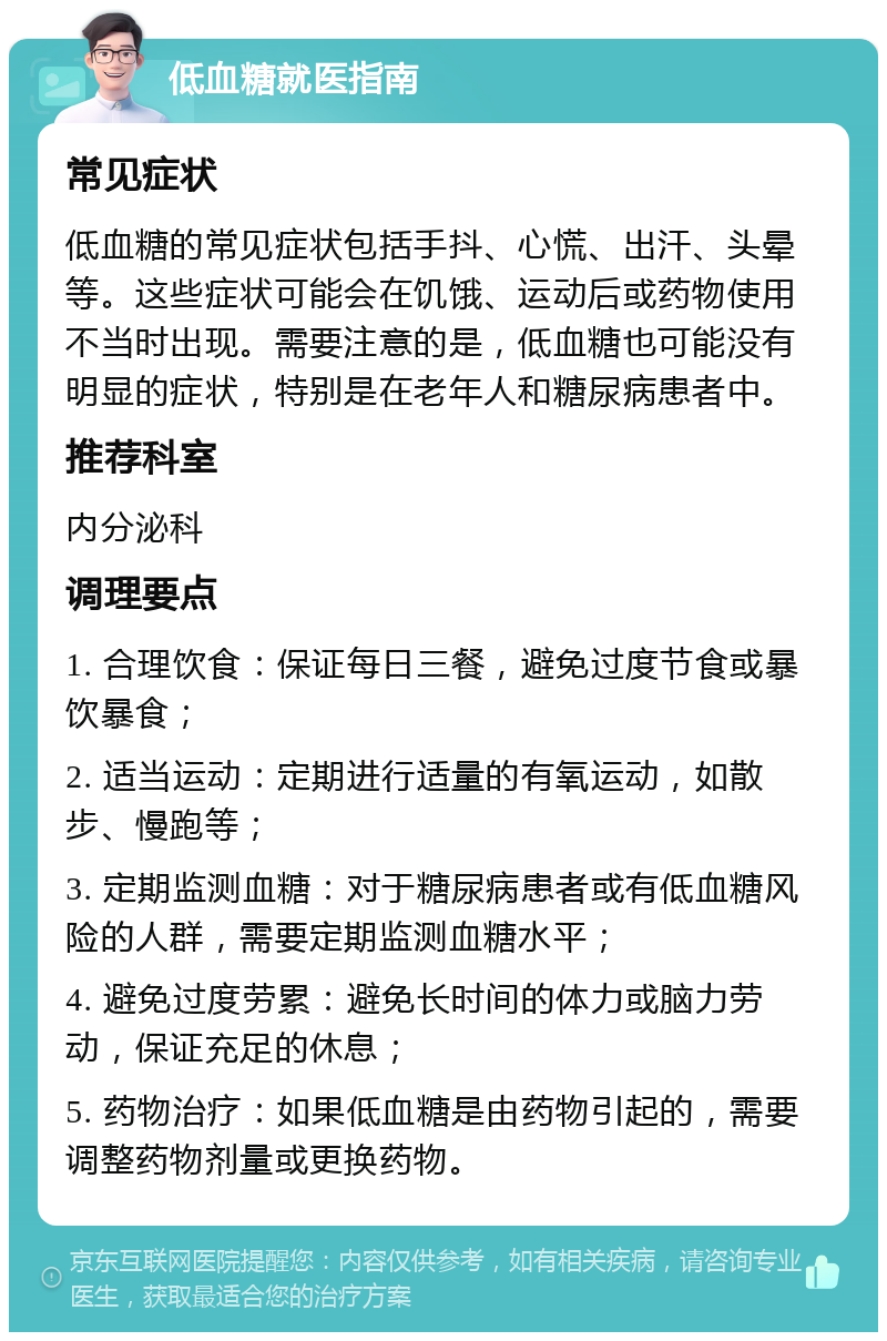 低血糖就医指南 常见症状 低血糖的常见症状包括手抖、心慌、出汗、头晕等。这些症状可能会在饥饿、运动后或药物使用不当时出现。需要注意的是，低血糖也可能没有明显的症状，特别是在老年人和糖尿病患者中。 推荐科室 内分泌科 调理要点 1. 合理饮食：保证每日三餐，避免过度节食或暴饮暴食； 2. 适当运动：定期进行适量的有氧运动，如散步、慢跑等； 3. 定期监测血糖：对于糖尿病患者或有低血糖风险的人群，需要定期监测血糖水平； 4. 避免过度劳累：避免长时间的体力或脑力劳动，保证充足的休息； 5. 药物治疗：如果低血糖是由药物引起的，需要调整药物剂量或更换药物。