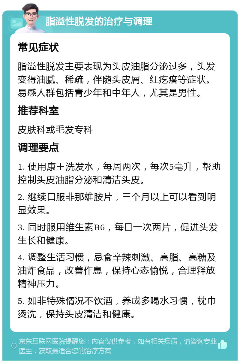 脂溢性脱发的治疗与调理 常见症状 脂溢性脱发主要表现为头皮油脂分泌过多，头发变得油腻、稀疏，伴随头皮屑、红疙瘩等症状。易感人群包括青少年和中年人，尤其是男性。 推荐科室 皮肤科或毛发专科 调理要点 1. 使用康王洗发水，每周两次，每次5毫升，帮助控制头皮油脂分泌和清洁头皮。 2. 继续口服非那雄胺片，三个月以上可以看到明显效果。 3. 同时服用维生素B6，每日一次两片，促进头发生长和健康。 4. 调整生活习惯，忌食辛辣刺激、高脂、高糖及油炸食品，改善作息，保持心态愉悦，合理释放精神压力。 5. 如非特殊情况不饮酒，养成多喝水习惯，枕巾烫洗，保持头皮清洁和健康。