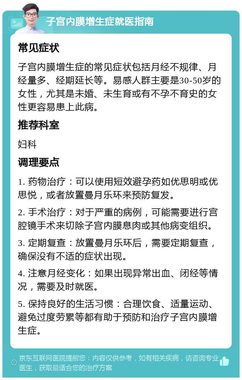 子宫内膜增生症就医指南 常见症状 子宫内膜增生症的常见症状包括月经不规律、月经量多、经期延长等。易感人群主要是30-50岁的女性，尤其是未婚、未生育或有不孕不育史的女性更容易患上此病。 推荐科室 妇科 调理要点 1. 药物治疗：可以使用短效避孕药如优思明或优思悦，或者放置曼月乐环来预防复发。 2. 手术治疗：对于严重的病例，可能需要进行宫腔镜手术来切除子宫内膜息肉或其他病变组织。 3. 定期复查：放置曼月乐环后，需要定期复查，确保没有不适的症状出现。 4. 注意月经变化：如果出现异常出血、闭经等情况，需要及时就医。 5. 保持良好的生活习惯：合理饮食、适量运动、避免过度劳累等都有助于预防和治疗子宫内膜增生症。