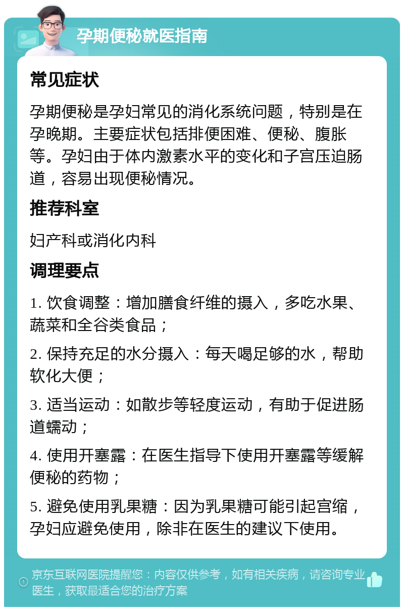 孕期便秘就医指南 常见症状 孕期便秘是孕妇常见的消化系统问题，特别是在孕晚期。主要症状包括排便困难、便秘、腹胀等。孕妇由于体内激素水平的变化和子宫压迫肠道，容易出现便秘情况。 推荐科室 妇产科或消化内科 调理要点 1. 饮食调整：增加膳食纤维的摄入，多吃水果、蔬菜和全谷类食品； 2. 保持充足的水分摄入：每天喝足够的水，帮助软化大便； 3. 适当运动：如散步等轻度运动，有助于促进肠道蠕动； 4. 使用开塞露：在医生指导下使用开塞露等缓解便秘的药物； 5. 避免使用乳果糖：因为乳果糖可能引起宫缩，孕妇应避免使用，除非在医生的建议下使用。