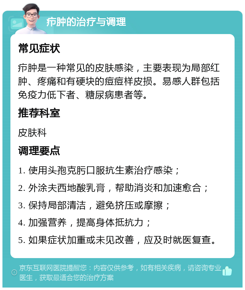 疖肿的治疗与调理 常见症状 疖肿是一种常见的皮肤感染，主要表现为局部红肿、疼痛和有硬块的痘痘样皮损。易感人群包括免疫力低下者、糖尿病患者等。 推荐科室 皮肤科 调理要点 1. 使用头孢克肟口服抗生素治疗感染； 2. 外涂夫西地酸乳膏，帮助消炎和加速愈合； 3. 保持局部清洁，避免挤压或摩擦； 4. 加强营养，提高身体抵抗力； 5. 如果症状加重或未见改善，应及时就医复查。