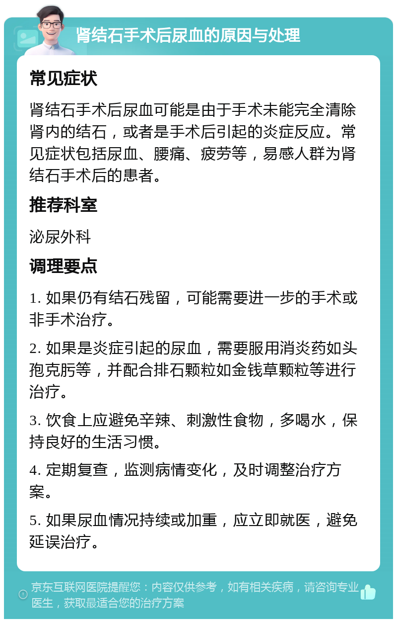 肾结石手术后尿血的原因与处理 常见症状 肾结石手术后尿血可能是由于手术未能完全清除肾内的结石，或者是手术后引起的炎症反应。常见症状包括尿血、腰痛、疲劳等，易感人群为肾结石手术后的患者。 推荐科室 泌尿外科 调理要点 1. 如果仍有结石残留，可能需要进一步的手术或非手术治疗。 2. 如果是炎症引起的尿血，需要服用消炎药如头孢克肟等，并配合排石颗粒如金钱草颗粒等进行治疗。 3. 饮食上应避免辛辣、刺激性食物，多喝水，保持良好的生活习惯。 4. 定期复查，监测病情变化，及时调整治疗方案。 5. 如果尿血情况持续或加重，应立即就医，避免延误治疗。