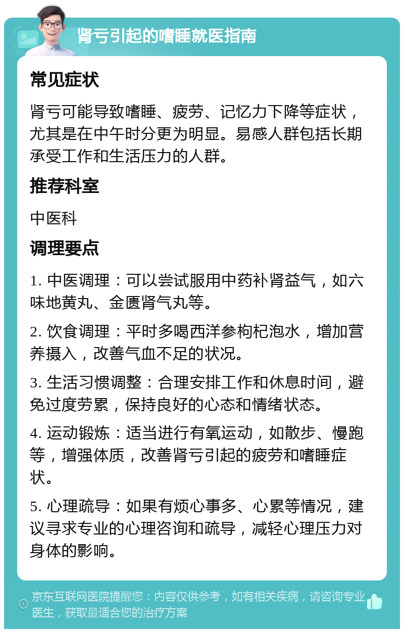 肾亏引起的嗜睡就医指南 常见症状 肾亏可能导致嗜睡、疲劳、记忆力下降等症状，尤其是在中午时分更为明显。易感人群包括长期承受工作和生活压力的人群。 推荐科室 中医科 调理要点 1. 中医调理：可以尝试服用中药补肾益气，如六味地黄丸、金匮肾气丸等。 2. 饮食调理：平时多喝西洋参枸杞泡水，增加营养摄入，改善气血不足的状况。 3. 生活习惯调整：合理安排工作和休息时间，避免过度劳累，保持良好的心态和情绪状态。 4. 运动锻炼：适当进行有氧运动，如散步、慢跑等，增强体质，改善肾亏引起的疲劳和嗜睡症状。 5. 心理疏导：如果有烦心事多、心累等情况，建议寻求专业的心理咨询和疏导，减轻心理压力对身体的影响。