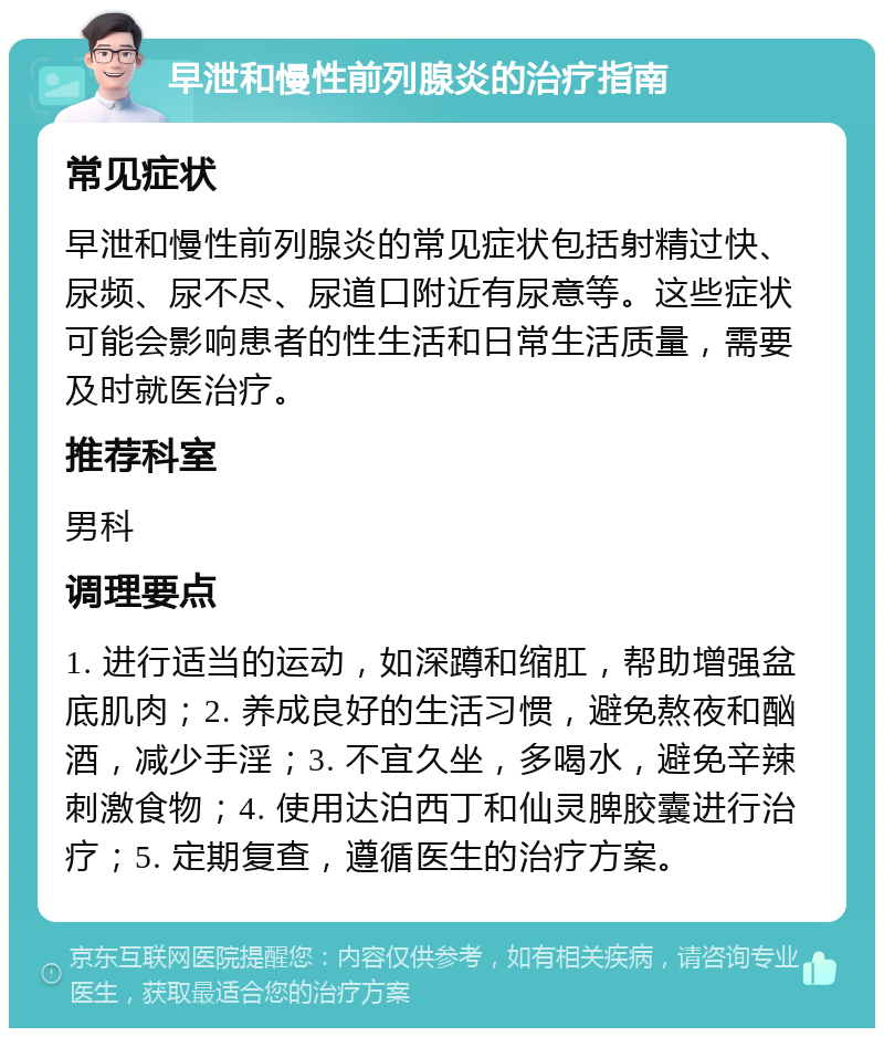 早泄和慢性前列腺炎的治疗指南 常见症状 早泄和慢性前列腺炎的常见症状包括射精过快、尿频、尿不尽、尿道口附近有尿意等。这些症状可能会影响患者的性生活和日常生活质量，需要及时就医治疗。 推荐科室 男科 调理要点 1. 进行适当的运动，如深蹲和缩肛，帮助增强盆底肌肉；2. 养成良好的生活习惯，避免熬夜和酗酒，减少手淫；3. 不宜久坐，多喝水，避免辛辣刺激食物；4. 使用达泊西丁和仙灵脾胶囊进行治疗；5. 定期复查，遵循医生的治疗方案。