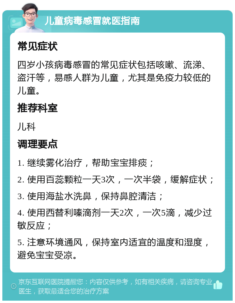 儿童病毒感冒就医指南 常见症状 四岁小孩病毒感冒的常见症状包括咳嗽、流涕、盗汗等，易感人群为儿童，尤其是免疫力较低的儿童。 推荐科室 儿科 调理要点 1. 继续雾化治疗，帮助宝宝排痰； 2. 使用百蕊颗粒一天3次，一次半袋，缓解症状； 3. 使用海盐水洗鼻，保持鼻腔清洁； 4. 使用西替利嗪滴剂一天2次，一次5滴，减少过敏反应； 5. 注意环境通风，保持室内适宜的温度和湿度，避免宝宝受凉。