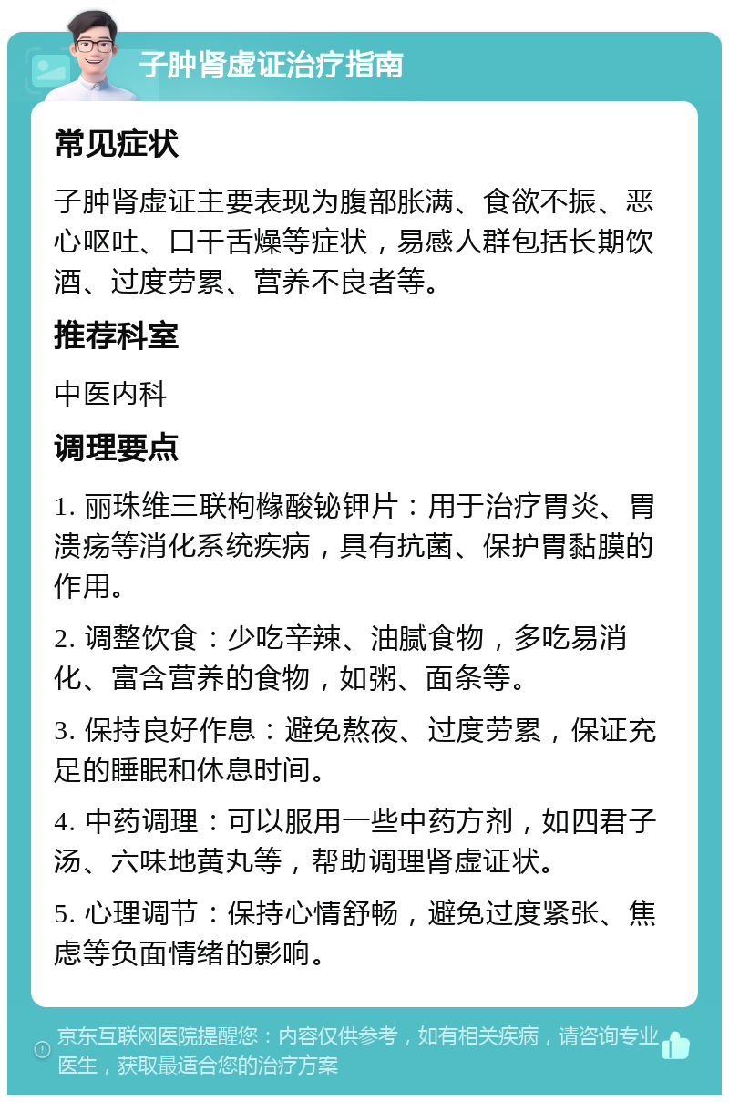 子肿肾虚证治疗指南 常见症状 子肿肾虚证主要表现为腹部胀满、食欲不振、恶心呕吐、口干舌燥等症状，易感人群包括长期饮酒、过度劳累、营养不良者等。 推荐科室 中医内科 调理要点 1. 丽珠维三联枸橼酸铋钾片：用于治疗胃炎、胃溃疡等消化系统疾病，具有抗菌、保护胃黏膜的作用。 2. 调整饮食：少吃辛辣、油腻食物，多吃易消化、富含营养的食物，如粥、面条等。 3. 保持良好作息：避免熬夜、过度劳累，保证充足的睡眠和休息时间。 4. 中药调理：可以服用一些中药方剂，如四君子汤、六味地黄丸等，帮助调理肾虚证状。 5. 心理调节：保持心情舒畅，避免过度紧张、焦虑等负面情绪的影响。