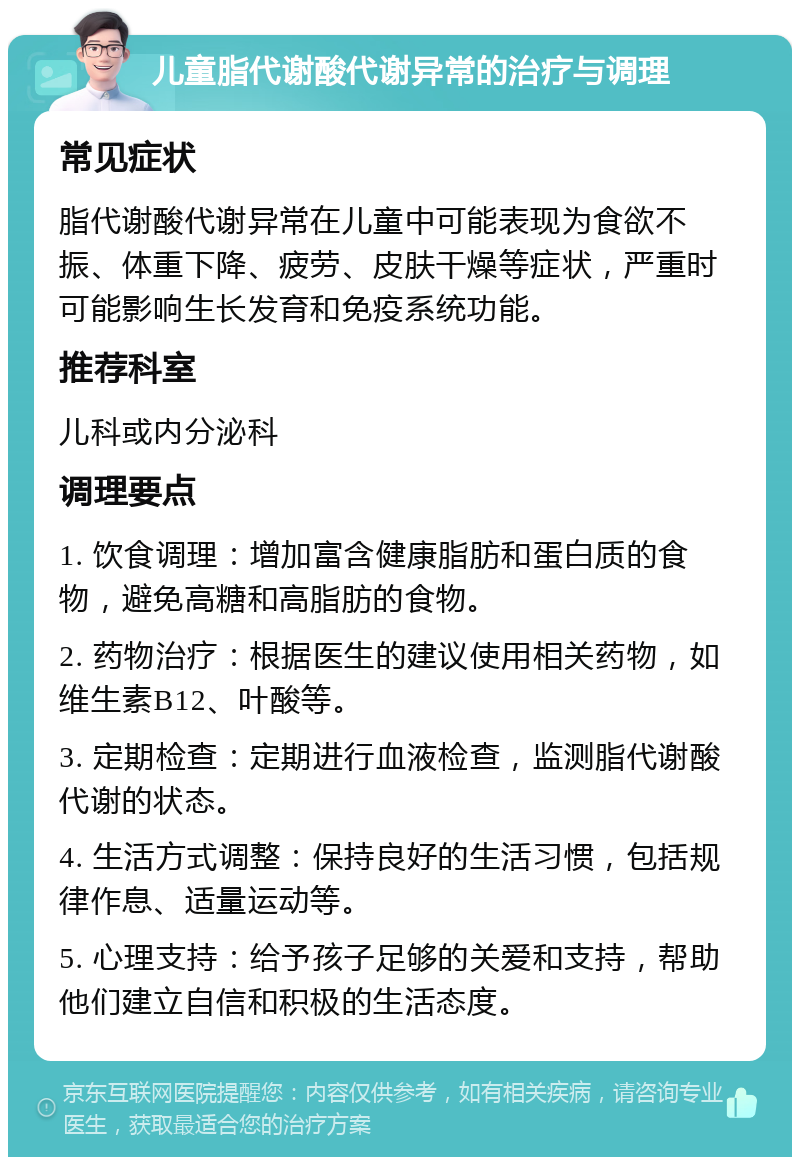 儿童脂代谢酸代谢异常的治疗与调理 常见症状 脂代谢酸代谢异常在儿童中可能表现为食欲不振、体重下降、疲劳、皮肤干燥等症状，严重时可能影响生长发育和免疫系统功能。 推荐科室 儿科或内分泌科 调理要点 1. 饮食调理：增加富含健康脂肪和蛋白质的食物，避免高糖和高脂肪的食物。 2. 药物治疗：根据医生的建议使用相关药物，如维生素B12、叶酸等。 3. 定期检查：定期进行血液检查，监测脂代谢酸代谢的状态。 4. 生活方式调整：保持良好的生活习惯，包括规律作息、适量运动等。 5. 心理支持：给予孩子足够的关爱和支持，帮助他们建立自信和积极的生活态度。