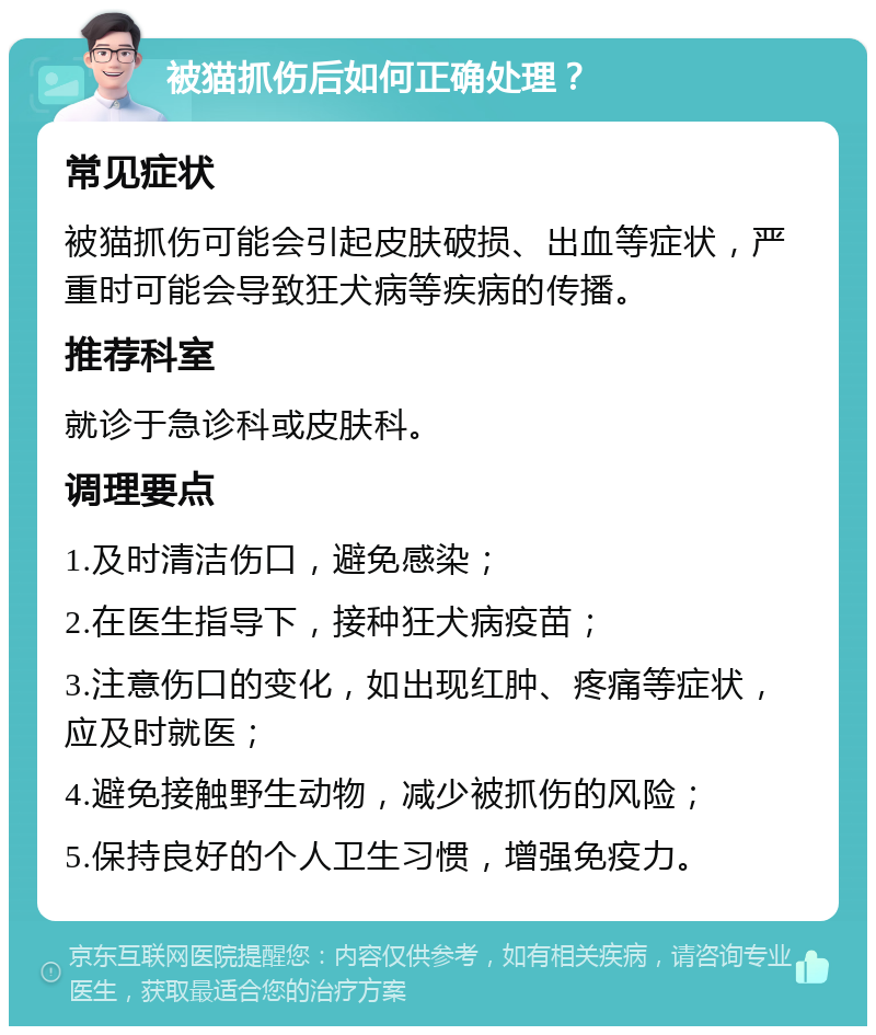 被猫抓伤后如何正确处理？ 常见症状 被猫抓伤可能会引起皮肤破损、出血等症状，严重时可能会导致狂犬病等疾病的传播。 推荐科室 就诊于急诊科或皮肤科。 调理要点 1.及时清洁伤口，避免感染； 2.在医生指导下，接种狂犬病疫苗； 3.注意伤口的变化，如出现红肿、疼痛等症状，应及时就医； 4.避免接触野生动物，减少被抓伤的风险； 5.保持良好的个人卫生习惯，增强免疫力。