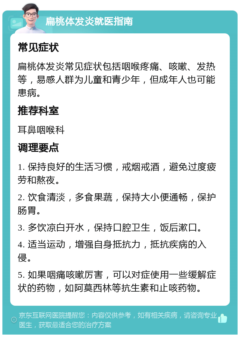 扁桃体发炎就医指南 常见症状 扁桃体发炎常见症状包括咽喉疼痛、咳嗽、发热等，易感人群为儿童和青少年，但成年人也可能患病。 推荐科室 耳鼻咽喉科 调理要点 1. 保持良好的生活习惯，戒烟戒酒，避免过度疲劳和熬夜。 2. 饮食清淡，多食果蔬，保持大小便通畅，保护肠胃。 3. 多饮凉白开水，保持口腔卫生，饭后漱口。 4. 适当运动，增强自身抵抗力，抵抗疾病的入侵。 5. 如果咽痛咳嗽厉害，可以对症使用一些缓解症状的药物，如阿莫西林等抗生素和止咳药物。