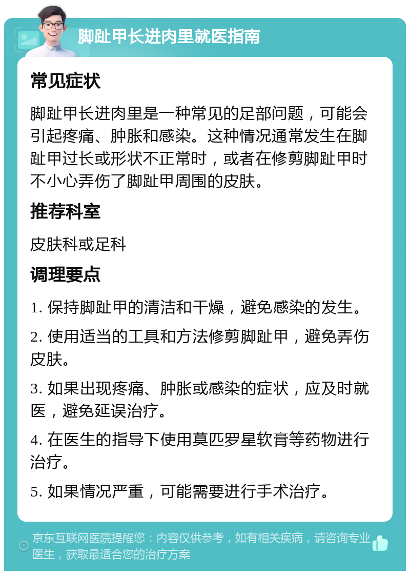 脚趾甲长进肉里就医指南 常见症状 脚趾甲长进肉里是一种常见的足部问题，可能会引起疼痛、肿胀和感染。这种情况通常发生在脚趾甲过长或形状不正常时，或者在修剪脚趾甲时不小心弄伤了脚趾甲周围的皮肤。 推荐科室 皮肤科或足科 调理要点 1. 保持脚趾甲的清洁和干燥，避免感染的发生。 2. 使用适当的工具和方法修剪脚趾甲，避免弄伤皮肤。 3. 如果出现疼痛、肿胀或感染的症状，应及时就医，避免延误治疗。 4. 在医生的指导下使用莫匹罗星软膏等药物进行治疗。 5. 如果情况严重，可能需要进行手术治疗。