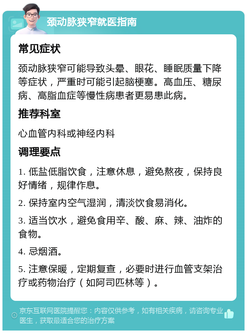 颈动脉狭窄就医指南 常见症状 颈动脉狭窄可能导致头晕、眼花、睡眠质量下降等症状，严重时可能引起脑梗塞。高血压、糖尿病、高脂血症等慢性病患者更易患此病。 推荐科室 心血管内科或神经内科 调理要点 1. 低盐低脂饮食，注意休息，避免熬夜，保持良好情绪，规律作息。 2. 保持室内空气湿润，清淡饮食易消化。 3. 适当饮水，避免食用辛、酸、麻、辣、油炸的食物。 4. 忌烟酒。 5. 注意保暖，定期复查，必要时进行血管支架治疗或药物治疗（如阿司匹林等）。