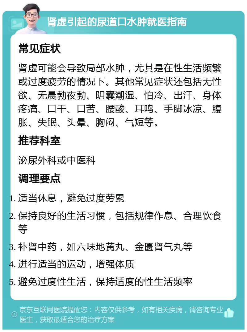 肾虚引起的尿道口水肿就医指南 常见症状 肾虚可能会导致局部水肿，尤其是在性生活频繁或过度疲劳的情况下。其他常见症状还包括无性欲、无晨勃夜勃、阴囊潮湿、怕冷、出汗、身体疼痛、口干、口苦、腰酸、耳鸣、手脚冰凉、腹胀、失眠、头晕、胸闷、气短等。 推荐科室 泌尿外科或中医科 调理要点 适当休息，避免过度劳累 保持良好的生活习惯，包括规律作息、合理饮食等 补肾中药，如六味地黄丸、金匮肾气丸等 进行适当的运动，增强体质 避免过度性生活，保持适度的性生活频率