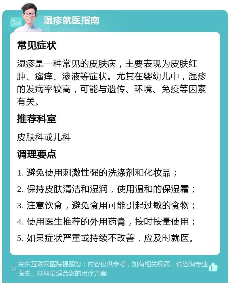 湿疹就医指南 常见症状 湿疹是一种常见的皮肤病，主要表现为皮肤红肿、瘙痒、渗液等症状。尤其在婴幼儿中，湿疹的发病率较高，可能与遗传、环境、免疫等因素有关。 推荐科室 皮肤科或儿科 调理要点 1. 避免使用刺激性强的洗涤剂和化妆品； 2. 保持皮肤清洁和湿润，使用温和的保湿霜； 3. 注意饮食，避免食用可能引起过敏的食物； 4. 使用医生推荐的外用药膏，按时按量使用； 5. 如果症状严重或持续不改善，应及时就医。