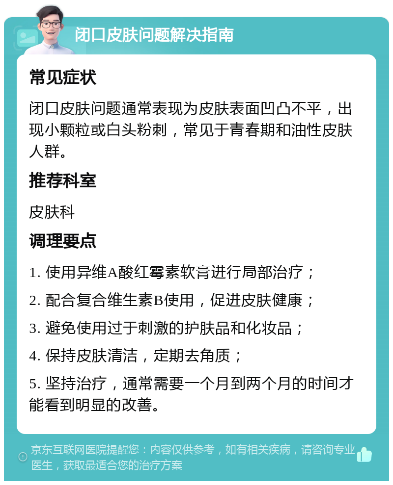 闭口皮肤问题解决指南 常见症状 闭口皮肤问题通常表现为皮肤表面凹凸不平，出现小颗粒或白头粉刺，常见于青春期和油性皮肤人群。 推荐科室 皮肤科 调理要点 1. 使用异维A酸红霉素软膏进行局部治疗； 2. 配合复合维生素B使用，促进皮肤健康； 3. 避免使用过于刺激的护肤品和化妆品； 4. 保持皮肤清洁，定期去角质； 5. 坚持治疗，通常需要一个月到两个月的时间才能看到明显的改善。