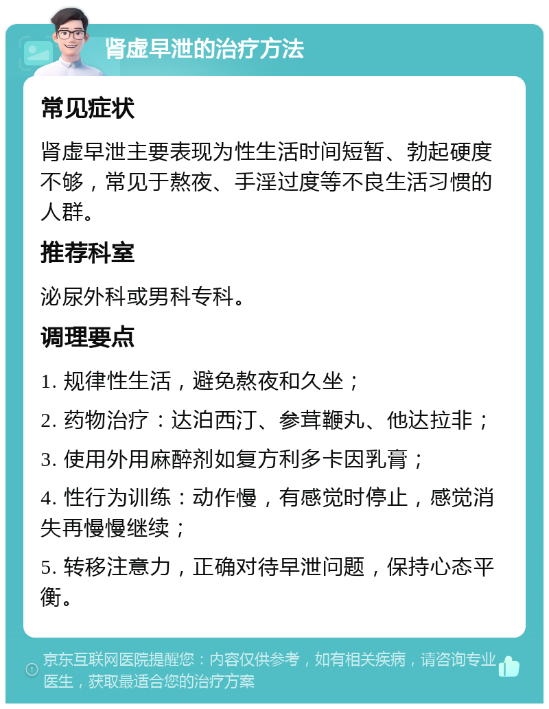 肾虚早泄的治疗方法 常见症状 肾虚早泄主要表现为性生活时间短暂、勃起硬度不够，常见于熬夜、手淫过度等不良生活习惯的人群。 推荐科室 泌尿外科或男科专科。 调理要点 1. 规律性生活，避免熬夜和久坐； 2. 药物治疗：达泊西汀、参茸鞭丸、他达拉非； 3. 使用外用麻醉剂如复方利多卡因乳膏； 4. 性行为训练：动作慢，有感觉时停止，感觉消失再慢慢继续； 5. 转移注意力，正确对待早泄问题，保持心态平衡。