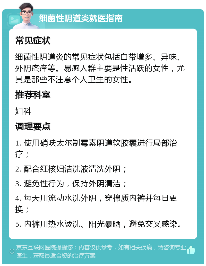 细菌性阴道炎就医指南 常见症状 细菌性阴道炎的常见症状包括白带增多、异味、外阴瘙痒等。易感人群主要是性活跃的女性，尤其是那些不注意个人卫生的女性。 推荐科室 妇科 调理要点 1. 使用硝呋太尔制霉素阴道软胶囊进行局部治疗； 2. 配合红核妇洁洗液清洗外阴； 3. 避免性行为，保持外阴清洁； 4. 每天用流动水洗外阴，穿棉质内裤并每日更换； 5. 内裤用热水烫洗、阳光暴晒，避免交叉感染。