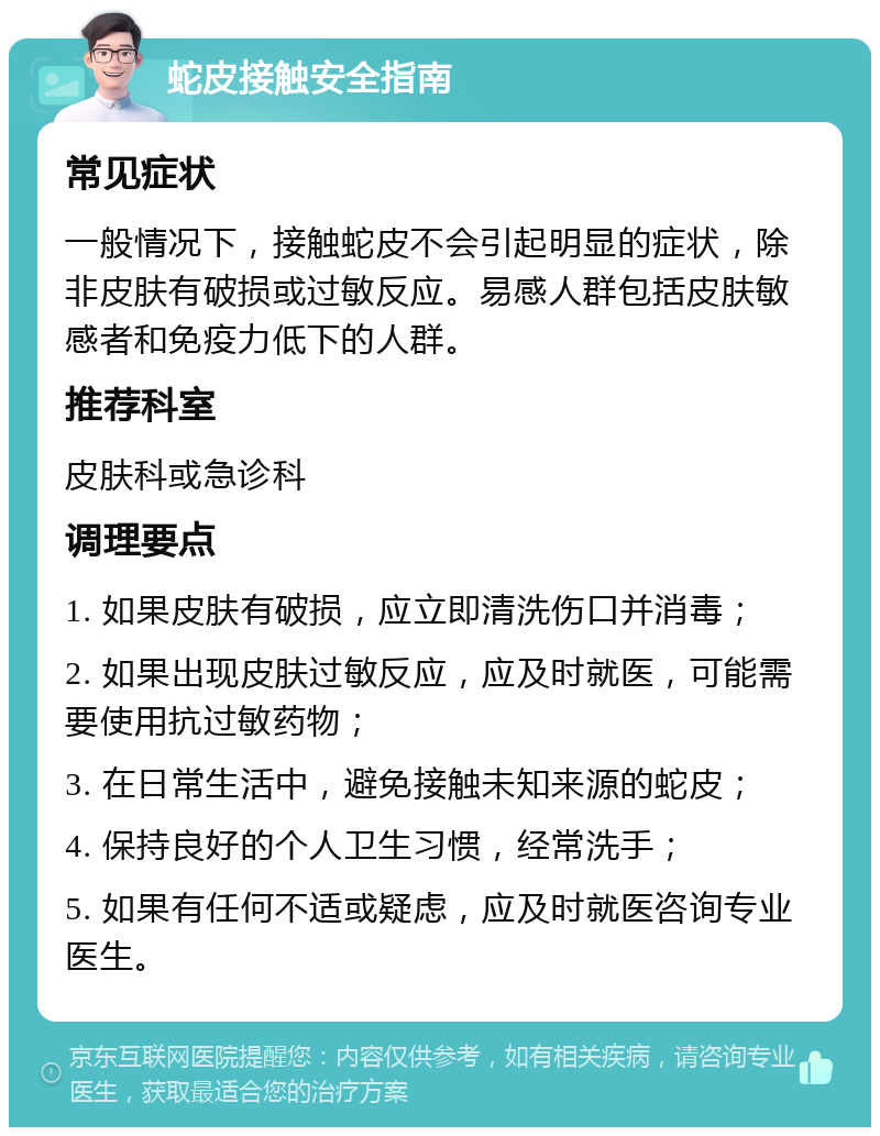 蛇皮接触安全指南 常见症状 一般情况下，接触蛇皮不会引起明显的症状，除非皮肤有破损或过敏反应。易感人群包括皮肤敏感者和免疫力低下的人群。 推荐科室 皮肤科或急诊科 调理要点 1. 如果皮肤有破损，应立即清洗伤口并消毒； 2. 如果出现皮肤过敏反应，应及时就医，可能需要使用抗过敏药物； 3. 在日常生活中，避免接触未知来源的蛇皮； 4. 保持良好的个人卫生习惯，经常洗手； 5. 如果有任何不适或疑虑，应及时就医咨询专业医生。