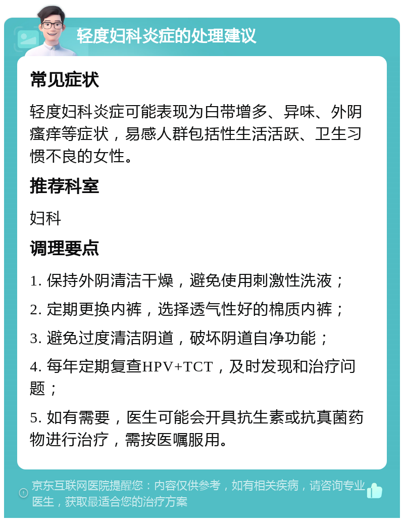 轻度妇科炎症的处理建议 常见症状 轻度妇科炎症可能表现为白带增多、异味、外阴瘙痒等症状，易感人群包括性生活活跃、卫生习惯不良的女性。 推荐科室 妇科 调理要点 1. 保持外阴清洁干燥，避免使用刺激性洗液； 2. 定期更换内裤，选择透气性好的棉质内裤； 3. 避免过度清洁阴道，破坏阴道自净功能； 4. 每年定期复查HPV+TCT，及时发现和治疗问题； 5. 如有需要，医生可能会开具抗生素或抗真菌药物进行治疗，需按医嘱服用。