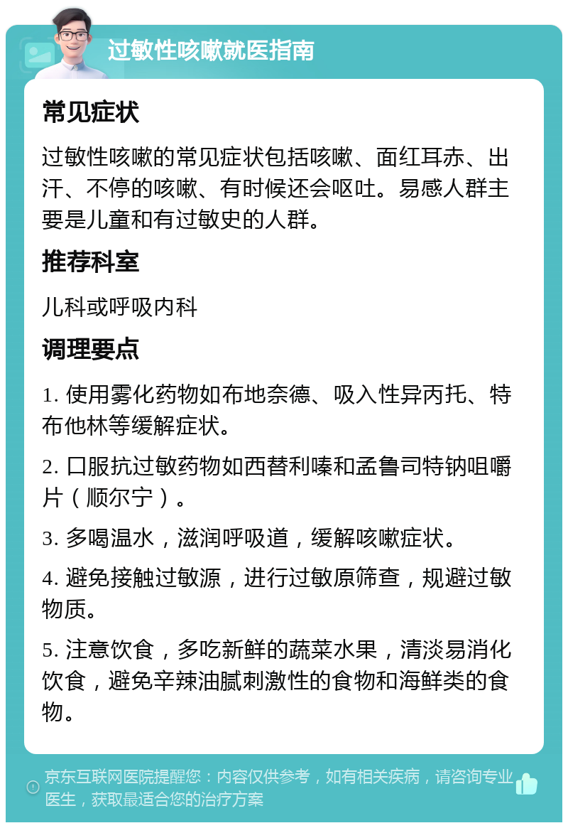 过敏性咳嗽就医指南 常见症状 过敏性咳嗽的常见症状包括咳嗽、面红耳赤、出汗、不停的咳嗽、有时候还会呕吐。易感人群主要是儿童和有过敏史的人群。 推荐科室 儿科或呼吸内科 调理要点 1. 使用雾化药物如布地奈德、吸入性异丙托、特布他林等缓解症状。 2. 口服抗过敏药物如西替利嗪和孟鲁司特钠咀嚼片（顺尔宁）。 3. 多喝温水，滋润呼吸道，缓解咳嗽症状。 4. 避免接触过敏源，进行过敏原筛查，规避过敏物质。 5. 注意饮食，多吃新鲜的蔬菜水果，清淡易消化饮食，避免辛辣油腻刺激性的食物和海鲜类的食物。