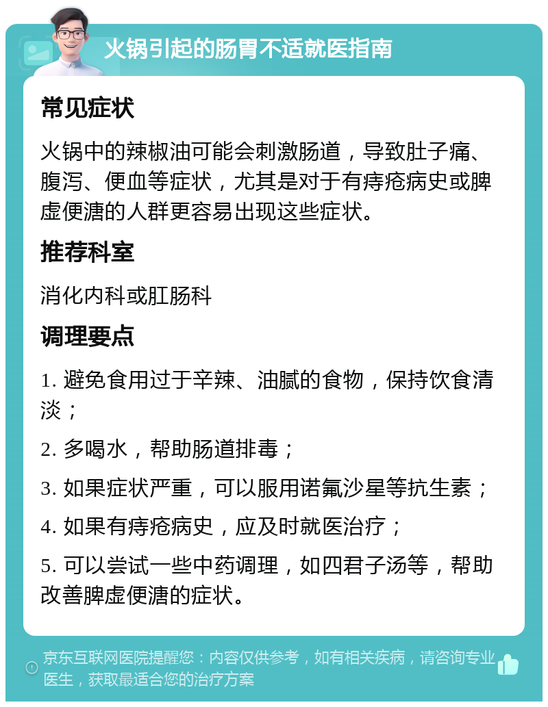 火锅引起的肠胃不适就医指南 常见症状 火锅中的辣椒油可能会刺激肠道，导致肚子痛、腹泻、便血等症状，尤其是对于有痔疮病史或脾虚便溏的人群更容易出现这些症状。 推荐科室 消化内科或肛肠科 调理要点 1. 避免食用过于辛辣、油腻的食物，保持饮食清淡； 2. 多喝水，帮助肠道排毒； 3. 如果症状严重，可以服用诺氟沙星等抗生素； 4. 如果有痔疮病史，应及时就医治疗； 5. 可以尝试一些中药调理，如四君子汤等，帮助改善脾虚便溏的症状。