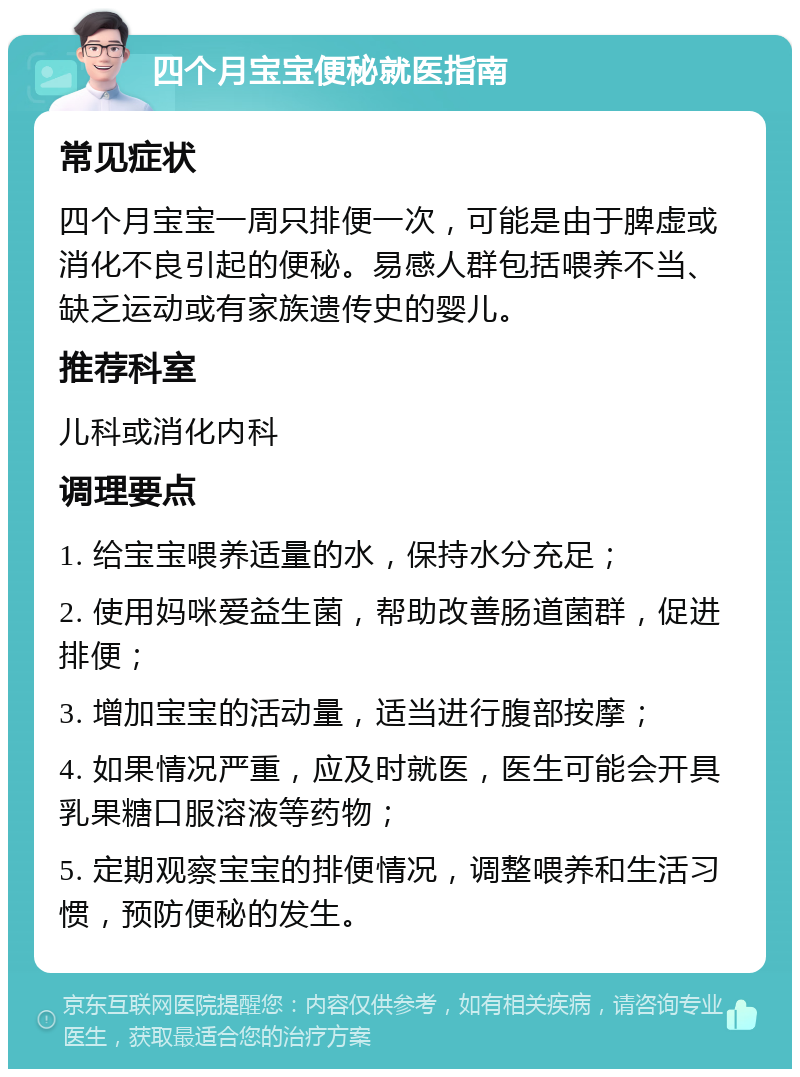 四个月宝宝便秘就医指南 常见症状 四个月宝宝一周只排便一次，可能是由于脾虚或消化不良引起的便秘。易感人群包括喂养不当、缺乏运动或有家族遗传史的婴儿。 推荐科室 儿科或消化内科 调理要点 1. 给宝宝喂养适量的水，保持水分充足； 2. 使用妈咪爱益生菌，帮助改善肠道菌群，促进排便； 3. 增加宝宝的活动量，适当进行腹部按摩； 4. 如果情况严重，应及时就医，医生可能会开具乳果糖口服溶液等药物； 5. 定期观察宝宝的排便情况，调整喂养和生活习惯，预防便秘的发生。