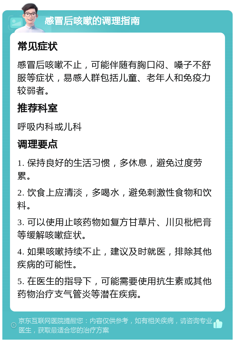 感冒后咳嗽的调理指南 常见症状 感冒后咳嗽不止，可能伴随有胸口闷、嗓子不舒服等症状，易感人群包括儿童、老年人和免疫力较弱者。 推荐科室 呼吸内科或儿科 调理要点 1. 保持良好的生活习惯，多休息，避免过度劳累。 2. 饮食上应清淡，多喝水，避免刺激性食物和饮料。 3. 可以使用止咳药物如复方甘草片、川贝枇杷膏等缓解咳嗽症状。 4. 如果咳嗽持续不止，建议及时就医，排除其他疾病的可能性。 5. 在医生的指导下，可能需要使用抗生素或其他药物治疗支气管炎等潜在疾病。