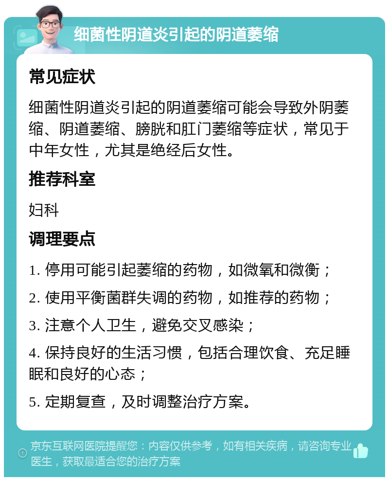 细菌性阴道炎引起的阴道萎缩 常见症状 细菌性阴道炎引起的阴道萎缩可能会导致外阴萎缩、阴道萎缩、膀胱和肛门萎缩等症状，常见于中年女性，尤其是绝经后女性。 推荐科室 妇科 调理要点 1. 停用可能引起萎缩的药物，如微氧和微衡； 2. 使用平衡菌群失调的药物，如推荐的药物； 3. 注意个人卫生，避免交叉感染； 4. 保持良好的生活习惯，包括合理饮食、充足睡眠和良好的心态； 5. 定期复查，及时调整治疗方案。