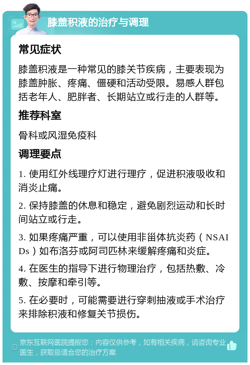 膝盖积液的治疗与调理 常见症状 膝盖积液是一种常见的膝关节疾病，主要表现为膝盖肿胀、疼痛、僵硬和活动受限。易感人群包括老年人、肥胖者、长期站立或行走的人群等。 推荐科室 骨科或风湿免疫科 调理要点 1. 使用红外线理疗灯进行理疗，促进积液吸收和消炎止痛。 2. 保持膝盖的休息和稳定，避免剧烈运动和长时间站立或行走。 3. 如果疼痛严重，可以使用非甾体抗炎药（NSAIDs）如布洛芬或阿司匹林来缓解疼痛和炎症。 4. 在医生的指导下进行物理治疗，包括热敷、冷敷、按摩和牵引等。 5. 在必要时，可能需要进行穿刺抽液或手术治疗来排除积液和修复关节损伤。