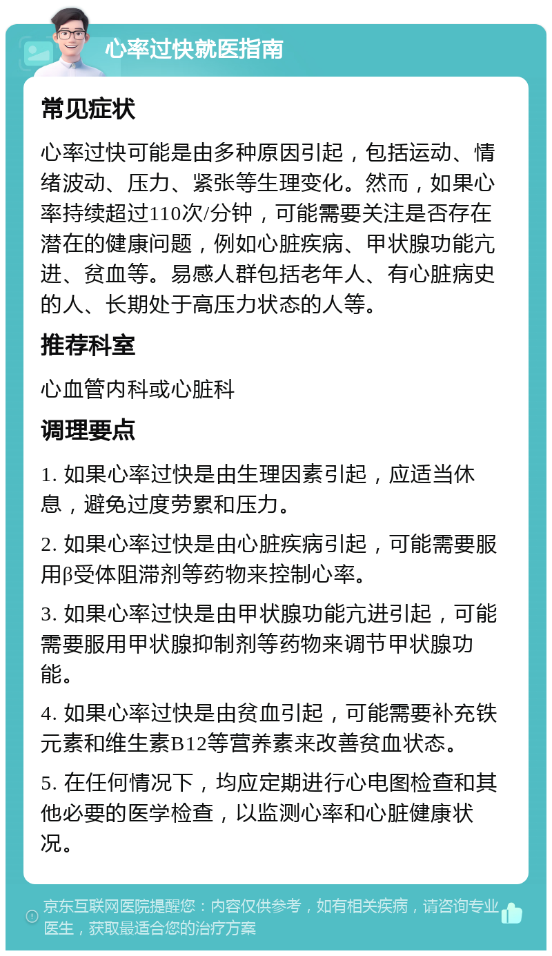 心率过快就医指南 常见症状 心率过快可能是由多种原因引起，包括运动、情绪波动、压力、紧张等生理变化。然而，如果心率持续超过110次/分钟，可能需要关注是否存在潜在的健康问题，例如心脏疾病、甲状腺功能亢进、贫血等。易感人群包括老年人、有心脏病史的人、长期处于高压力状态的人等。 推荐科室 心血管内科或心脏科 调理要点 1. 如果心率过快是由生理因素引起，应适当休息，避免过度劳累和压力。 2. 如果心率过快是由心脏疾病引起，可能需要服用β受体阻滞剂等药物来控制心率。 3. 如果心率过快是由甲状腺功能亢进引起，可能需要服用甲状腺抑制剂等药物来调节甲状腺功能。 4. 如果心率过快是由贫血引起，可能需要补充铁元素和维生素B12等营养素来改善贫血状态。 5. 在任何情况下，均应定期进行心电图检查和其他必要的医学检查，以监测心率和心脏健康状况。