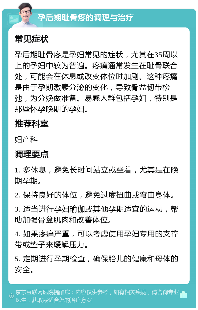 孕后期耻骨疼的调理与治疗 常见症状 孕后期耻骨疼是孕妇常见的症状，尤其在35周以上的孕妇中较为普遍。疼痛通常发生在耻骨联合处，可能会在休息或改变体位时加剧。这种疼痛是由于孕期激素分泌的变化，导致骨盆韧带松弛，为分娩做准备。易感人群包括孕妇，特别是那些怀孕晚期的孕妇。 推荐科室 妇产科 调理要点 1. 多休息，避免长时间站立或坐着，尤其是在晚期孕期。 2. 保持良好的体位，避免过度扭曲或弯曲身体。 3. 适当进行孕妇瑜伽或其他孕期适宜的运动，帮助加强骨盆肌肉和改善体位。 4. 如果疼痛严重，可以考虑使用孕妇专用的支撑带或垫子来缓解压力。 5. 定期进行孕期检查，确保胎儿的健康和母体的安全。