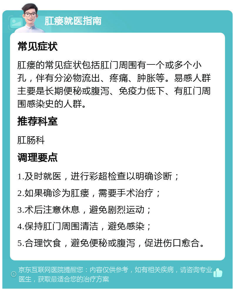 肛瘘就医指南 常见症状 肛瘘的常见症状包括肛门周围有一个或多个小孔，伴有分泌物流出、疼痛、肿胀等。易感人群主要是长期便秘或腹泻、免疫力低下、有肛门周围感染史的人群。 推荐科室 肛肠科 调理要点 1.及时就医，进行彩超检查以明确诊断； 2.如果确诊为肛瘘，需要手术治疗； 3.术后注意休息，避免剧烈运动； 4.保持肛门周围清洁，避免感染； 5.合理饮食，避免便秘或腹泻，促进伤口愈合。