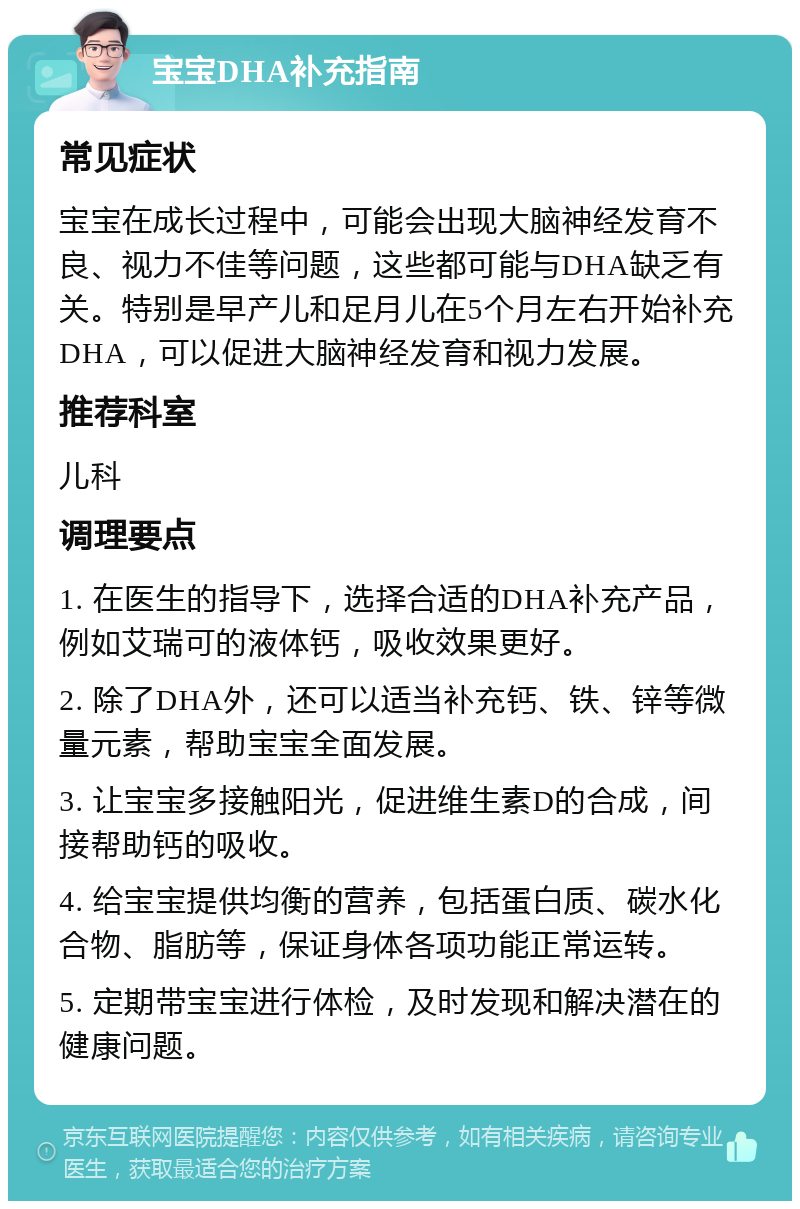 宝宝DHA补充指南 常见症状 宝宝在成长过程中，可能会出现大脑神经发育不良、视力不佳等问题，这些都可能与DHA缺乏有关。特别是早产儿和足月儿在5个月左右开始补充DHA，可以促进大脑神经发育和视力发展。 推荐科室 儿科 调理要点 1. 在医生的指导下，选择合适的DHA补充产品，例如艾瑞可的液体钙，吸收效果更好。 2. 除了DHA外，还可以适当补充钙、铁、锌等微量元素，帮助宝宝全面发展。 3. 让宝宝多接触阳光，促进维生素D的合成，间接帮助钙的吸收。 4. 给宝宝提供均衡的营养，包括蛋白质、碳水化合物、脂肪等，保证身体各项功能正常运转。 5. 定期带宝宝进行体检，及时发现和解决潜在的健康问题。