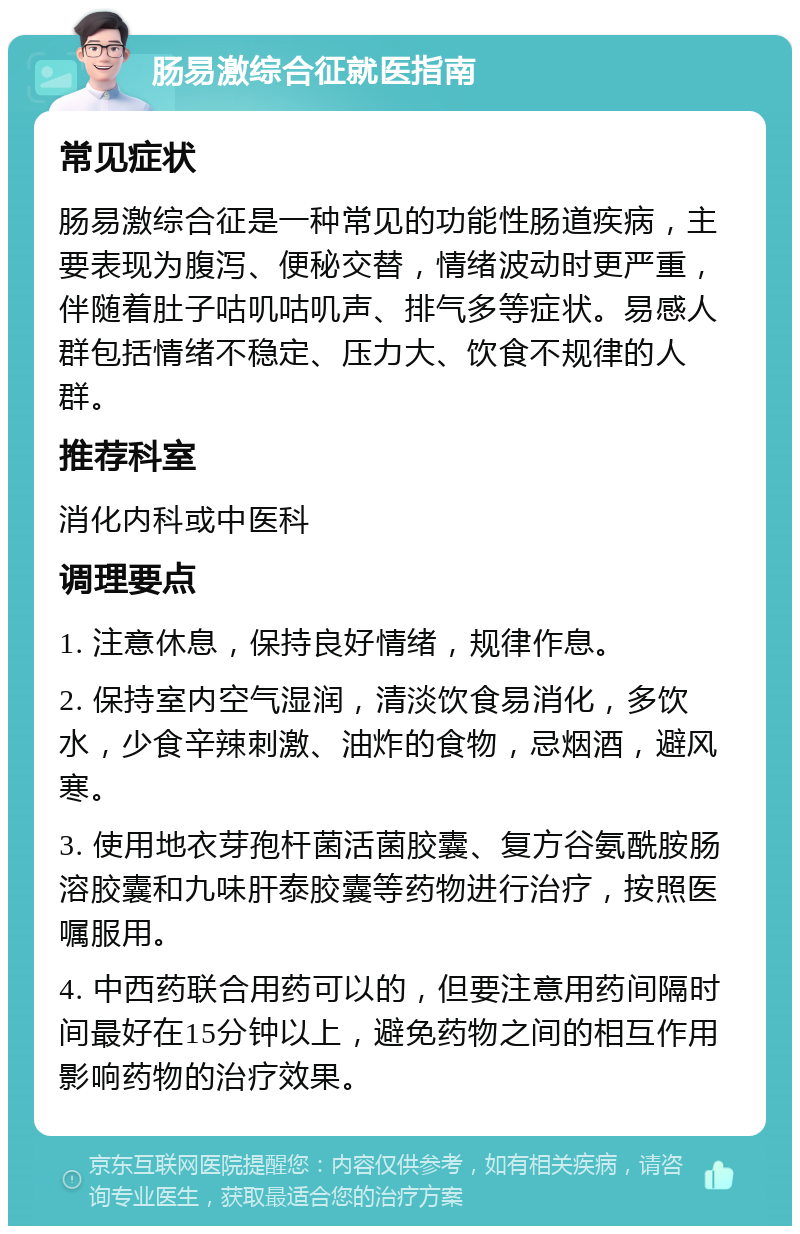 肠易激综合征就医指南 常见症状 肠易激综合征是一种常见的功能性肠道疾病，主要表现为腹泻、便秘交替，情绪波动时更严重，伴随着肚子咕叽咕叽声、排气多等症状。易感人群包括情绪不稳定、压力大、饮食不规律的人群。 推荐科室 消化内科或中医科 调理要点 1. 注意休息，保持良好情绪，规律作息。 2. 保持室内空气湿润，清淡饮食易消化，多饮水，少食辛辣刺激、油炸的食物，忌烟酒，避风寒。 3. 使用地衣芽孢杆菌活菌胶囊、复方谷氨酰胺肠溶胶囊和九味肝泰胶囊等药物进行治疗，按照医嘱服用。 4. 中西药联合用药可以的，但要注意用药间隔时间最好在15分钟以上，避免药物之间的相互作用影响药物的治疗效果。