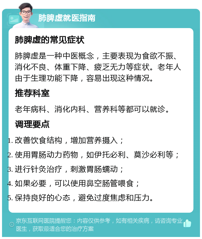 肺脾虚就医指南 肺脾虚的常见症状 肺脾虚是一种中医概念，主要表现为食欲不振、消化不良、体重下降、疲乏无力等症状。老年人由于生理功能下降，容易出现这种情况。 推荐科室 老年病科、消化内科、营养科等都可以就诊。 调理要点 改善饮食结构，增加营养摄入； 使用胃肠动力药物，如伊托必利、莫沙必利等； 进行针灸治疗，刺激胃肠蠕动； 如果必要，可以使用鼻空肠管喂食； 保持良好的心态，避免过度焦虑和压力。