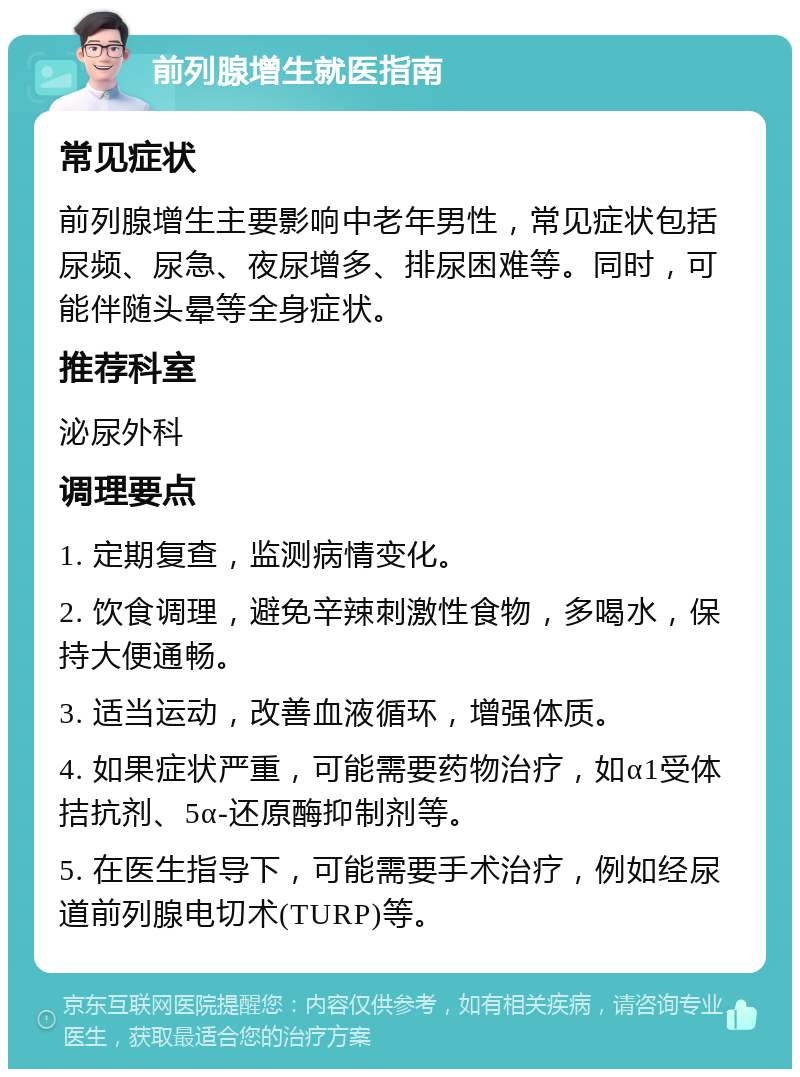 前列腺增生就医指南 常见症状 前列腺增生主要影响中老年男性，常见症状包括尿频、尿急、夜尿增多、排尿困难等。同时，可能伴随头晕等全身症状。 推荐科室 泌尿外科 调理要点 1. 定期复查，监测病情变化。 2. 饮食调理，避免辛辣刺激性食物，多喝水，保持大便通畅。 3. 适当运动，改善血液循环，增强体质。 4. 如果症状严重，可能需要药物治疗，如α1受体拮抗剂、5α-还原酶抑制剂等。 5. 在医生指导下，可能需要手术治疗，例如经尿道前列腺电切术(TURP)等。