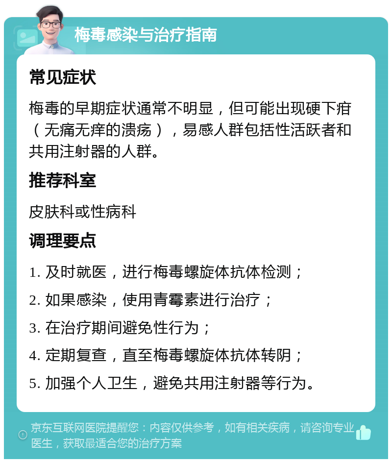 梅毒感染与治疗指南 常见症状 梅毒的早期症状通常不明显，但可能出现硬下疳（无痛无痒的溃疡），易感人群包括性活跃者和共用注射器的人群。 推荐科室 皮肤科或性病科 调理要点 1. 及时就医，进行梅毒螺旋体抗体检测； 2. 如果感染，使用青霉素进行治疗； 3. 在治疗期间避免性行为； 4. 定期复查，直至梅毒螺旋体抗体转阴； 5. 加强个人卫生，避免共用注射器等行为。