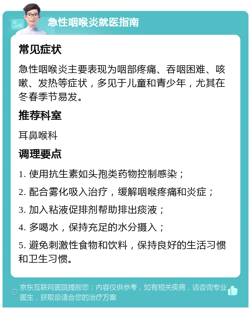 急性咽喉炎就医指南 常见症状 急性咽喉炎主要表现为咽部疼痛、吞咽困难、咳嗽、发热等症状，多见于儿童和青少年，尤其在冬春季节易发。 推荐科室 耳鼻喉科 调理要点 1. 使用抗生素如头孢类药物控制感染； 2. 配合雾化吸入治疗，缓解咽喉疼痛和炎症； 3. 加入粘液促排剂帮助排出痰液； 4. 多喝水，保持充足的水分摄入； 5. 避免刺激性食物和饮料，保持良好的生活习惯和卫生习惯。