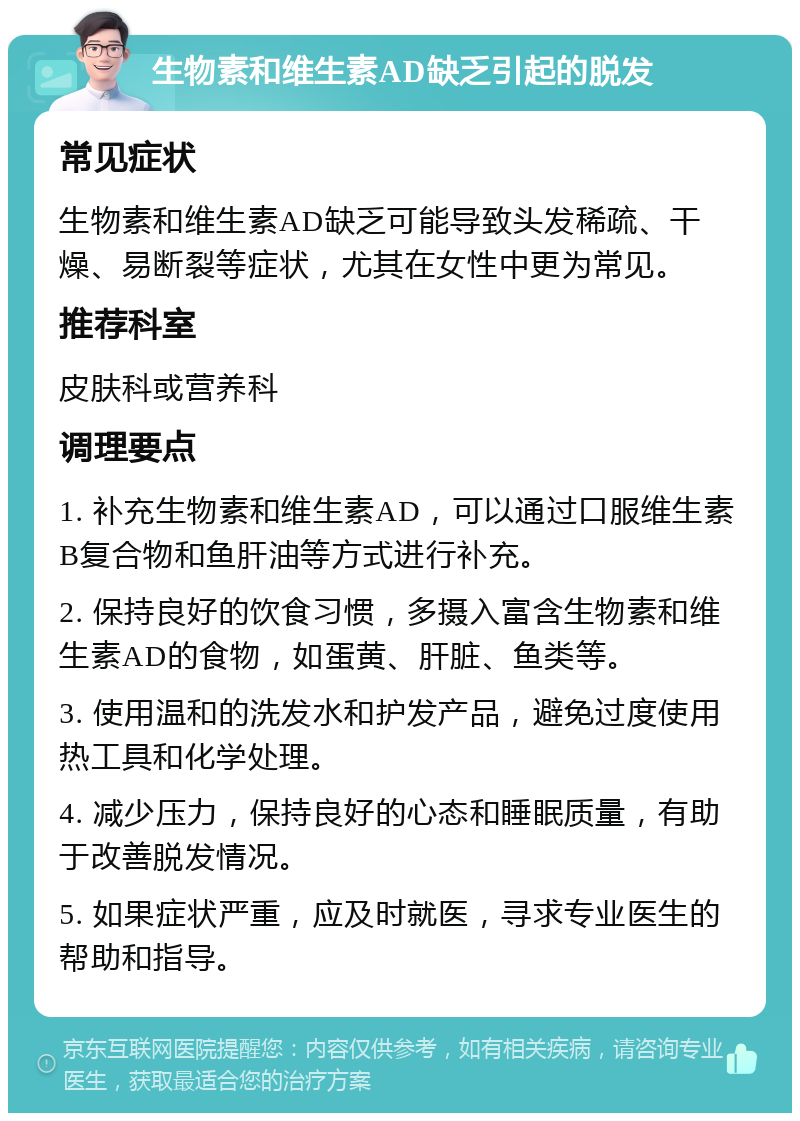 生物素和维生素AD缺乏引起的脱发 常见症状 生物素和维生素AD缺乏可能导致头发稀疏、干燥、易断裂等症状，尤其在女性中更为常见。 推荐科室 皮肤科或营养科 调理要点 1. 补充生物素和维生素AD，可以通过口服维生素B复合物和鱼肝油等方式进行补充。 2. 保持良好的饮食习惯，多摄入富含生物素和维生素AD的食物，如蛋黄、肝脏、鱼类等。 3. 使用温和的洗发水和护发产品，避免过度使用热工具和化学处理。 4. 减少压力，保持良好的心态和睡眠质量，有助于改善脱发情况。 5. 如果症状严重，应及时就医，寻求专业医生的帮助和指导。