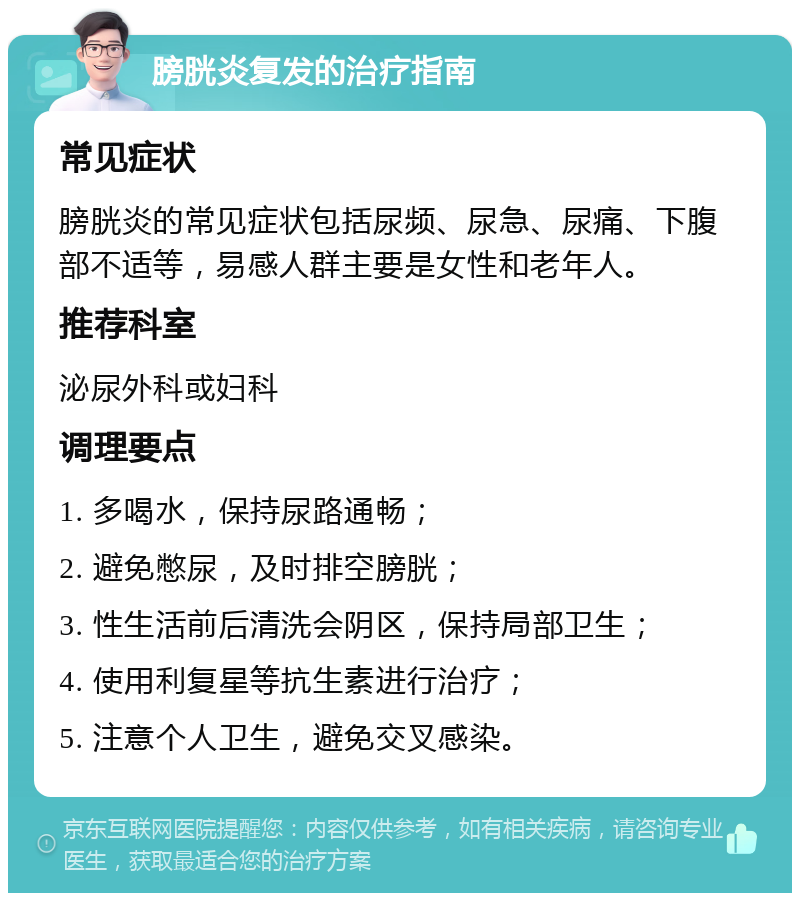 膀胱炎复发的治疗指南 常见症状 膀胱炎的常见症状包括尿频、尿急、尿痛、下腹部不适等，易感人群主要是女性和老年人。 推荐科室 泌尿外科或妇科 调理要点 1. 多喝水，保持尿路通畅； 2. 避免憋尿，及时排空膀胱； 3. 性生活前后清洗会阴区，保持局部卫生； 4. 使用利复星等抗生素进行治疗； 5. 注意个人卫生，避免交叉感染。